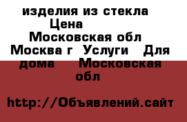 изделия из стекла › Цена ­ 4 000 - Московская обл., Москва г. Услуги » Для дома   . Московская обл.